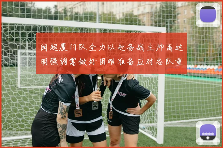 闽超厦门队全力以赴备战主帅高达明强调需做好困难准备应对各队重视挑战