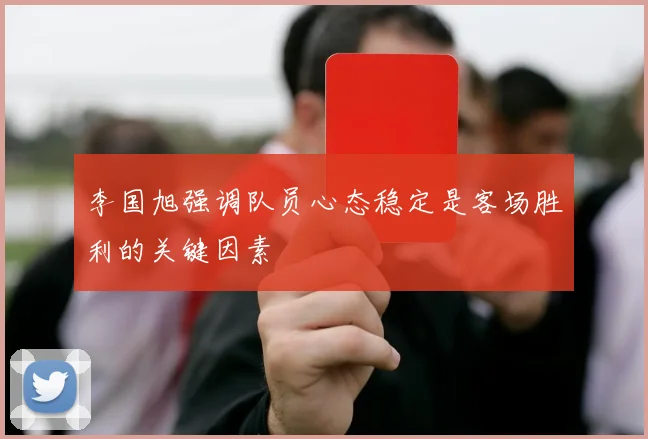 李国旭强调队员心态稳定是客场胜利的关键因素