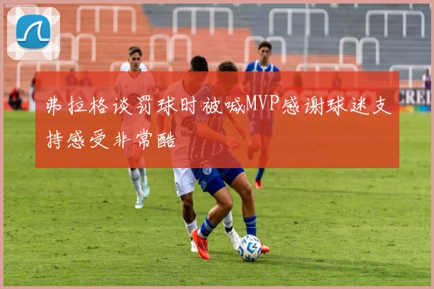 弗拉格谈罚球时被喊MVP感谢球迷支持感受非常酷
