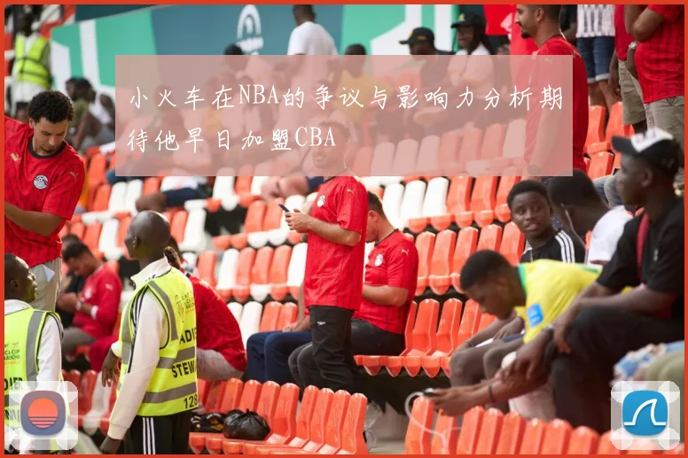 小火车在NBA的争议与影响力分析期待他早日加盟CBA