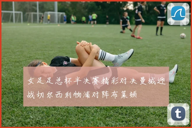 女足足总杯半决赛精彩对决曼城迎战切尔西利物浦对阵布莱顿