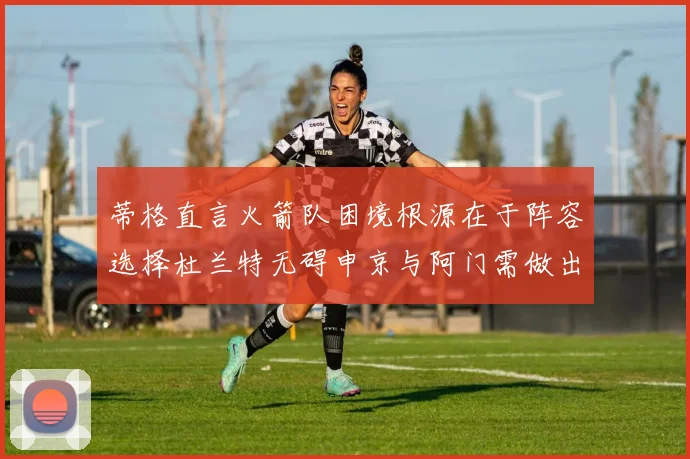 蒂格直言火箭队困境根源在于阵容选择杜兰特无碍申京与阿门需做出取舍