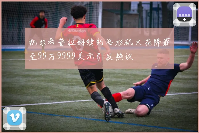 凯尔希普拉姆续约洛杉矶火花降薪至99万9999美元引发热议