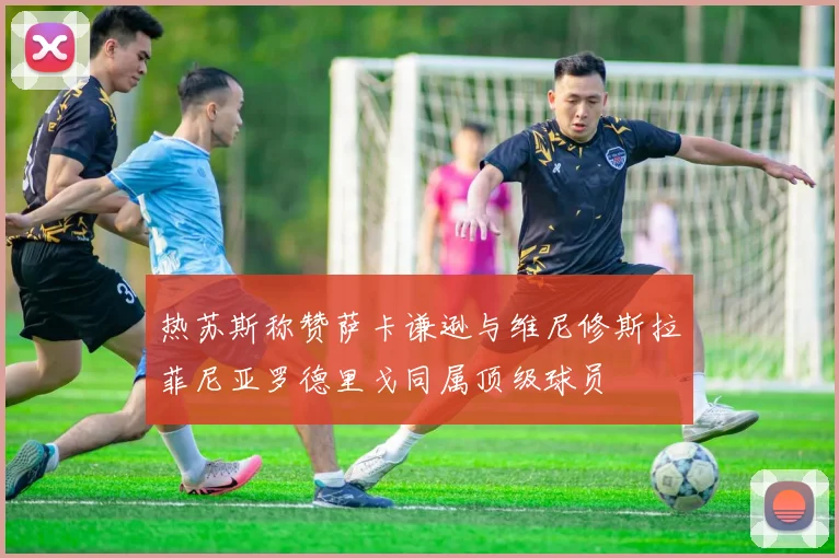 热苏斯称赞萨卡谦逊与维尼修斯拉菲尼亚罗德里戈同属顶级球员