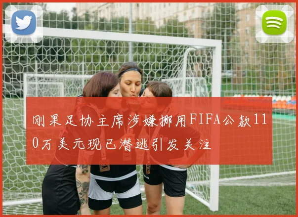 刚果足协主席涉嫌挪用FIFA公款110万美元现已潜逃引发关注