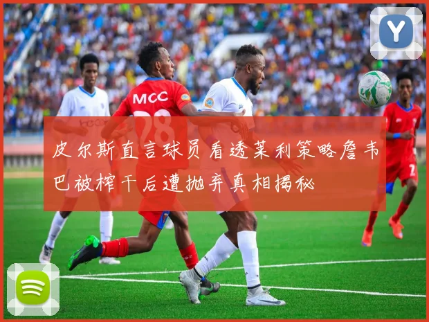 皮尔斯直言球员看透莱利策略詹韦巴被榨干后遭抛弃真相揭秘