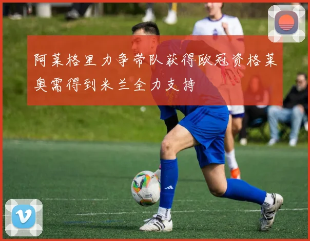 阿莱格里力争带队获得欧冠资格莱奥需得到米兰全力支持