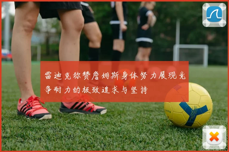 雷迪克称赞詹姆斯身体努力展现竞争耐力的极致追求与坚持