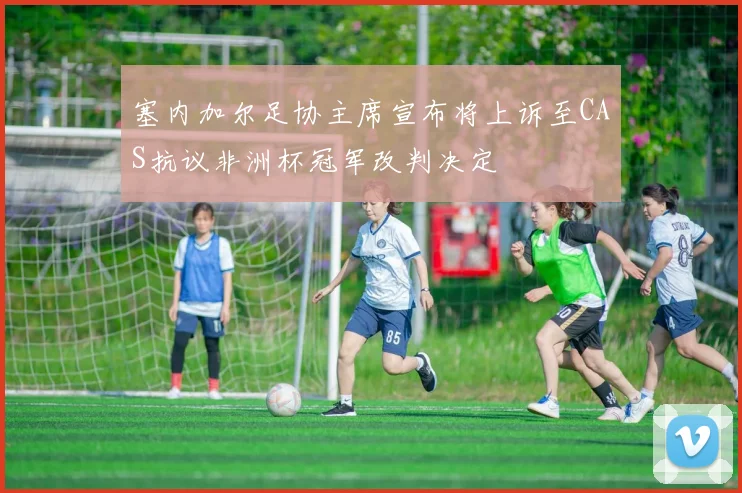 塞内加尔足协主席宣布将上诉至CAS抗议非洲杯冠军改判决定