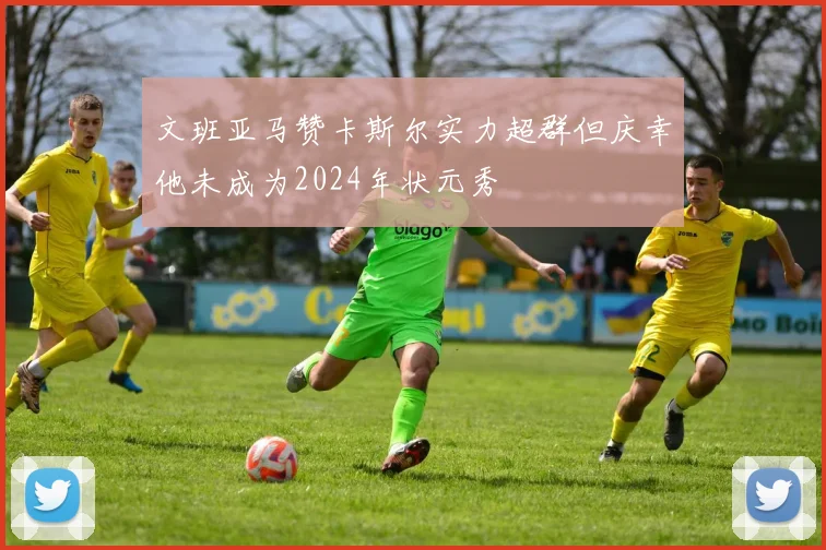 文班亚马赞卡斯尔实力超群但庆幸他未成为2024年状元秀