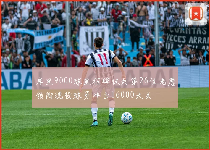 库里9000球里程碑仅列第26位老詹领衔现役球员冲击16000大关
