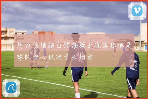 阿伦伤情超出预期骑士媒体称他是球队核心仅次于米切尔