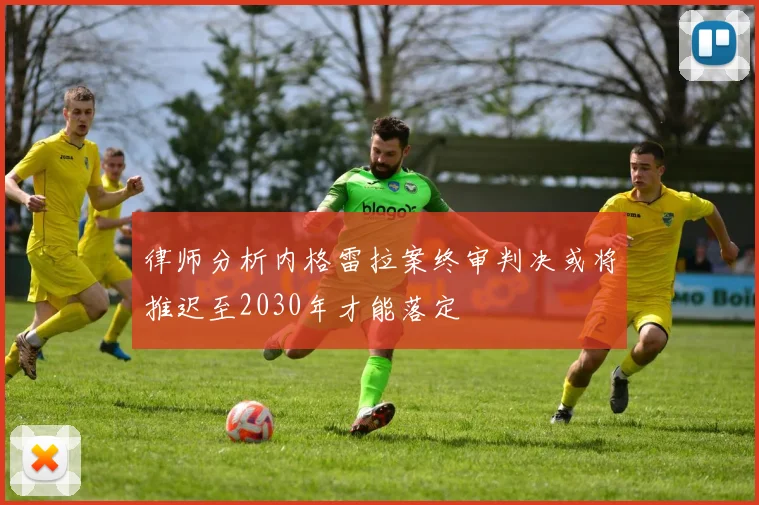 律师分析内格雷拉案终审判决或将推迟至2030年才能落定