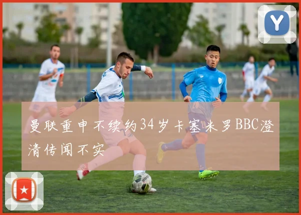 曼联重申不续约34岁卡塞米罗BBC澄清传闻不实