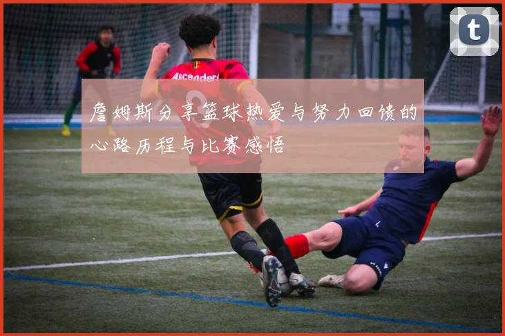 詹姆斯分享篮球热爱与努力回馈的心路历程与比赛感悟