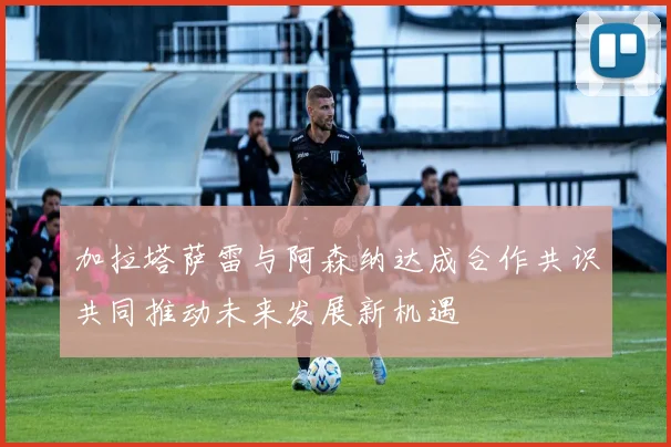 加拉塔萨雷与阿森纳达成合作共识共同推动未来发展新机遇