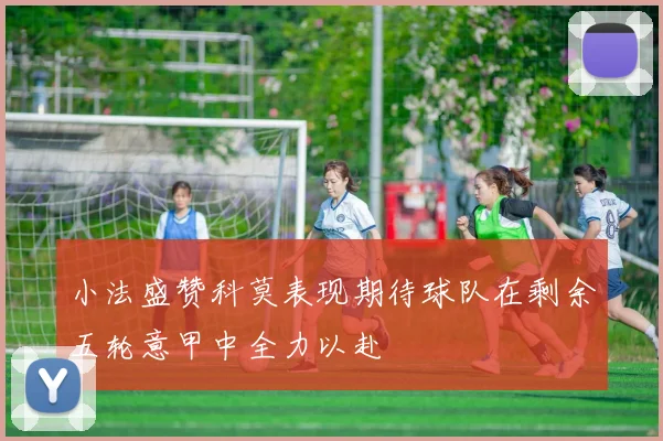 小法盛赞科莫表现期待球队在剩余五轮意甲中全力以赴