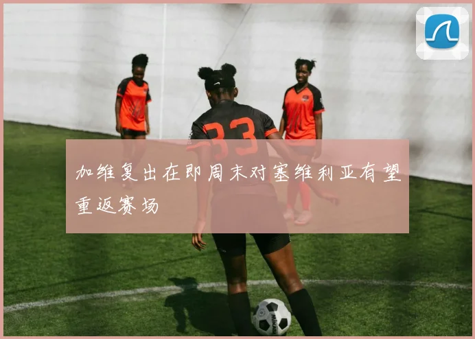 加维复出在即周末对塞维利亚有望重返赛场