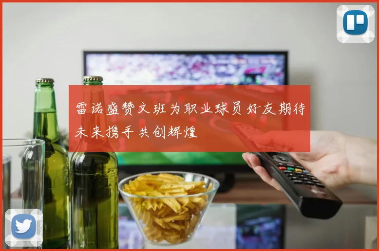 雷诺盛赞文班为职业球员好友期待未来携手共创辉煌