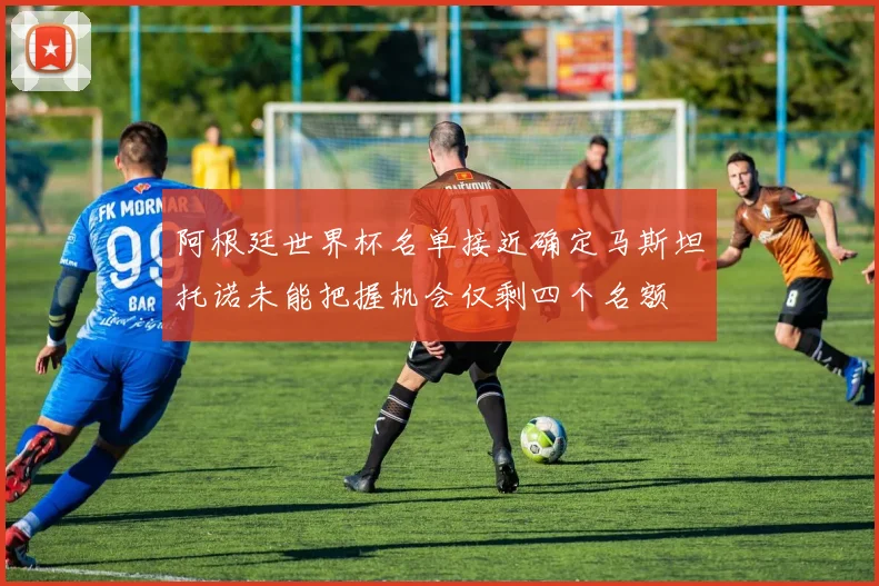 阿根廷世界杯名单接近确定马斯坦托诺未能把握机会仅剩四个名额