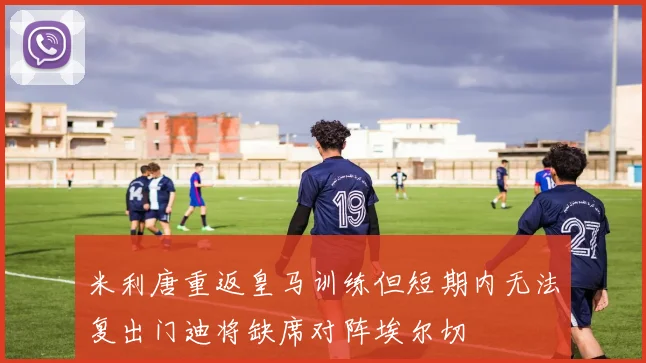 米利唐重返皇马训练但短期内无法复出门迪将缺席对阵埃尔切