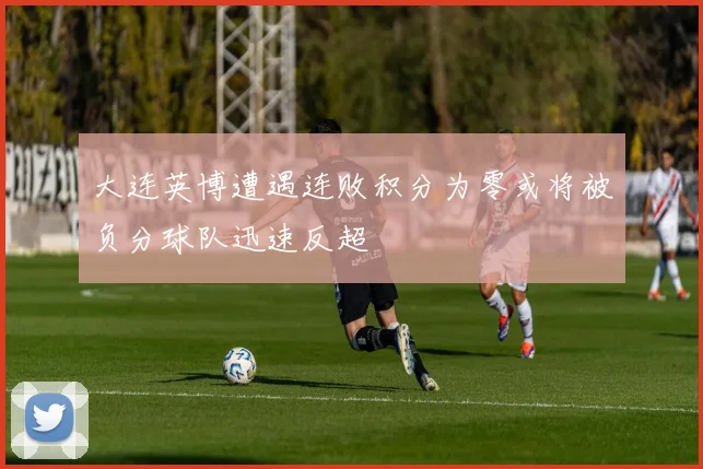 大连英博遭遇连败积分为零或将被负分球队迅速反超