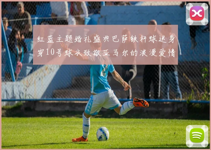 红蓝主题婚礼盛典巴萨铁杆球迷身穿10号球衣致敬亚马尔的浪漫爱情故事