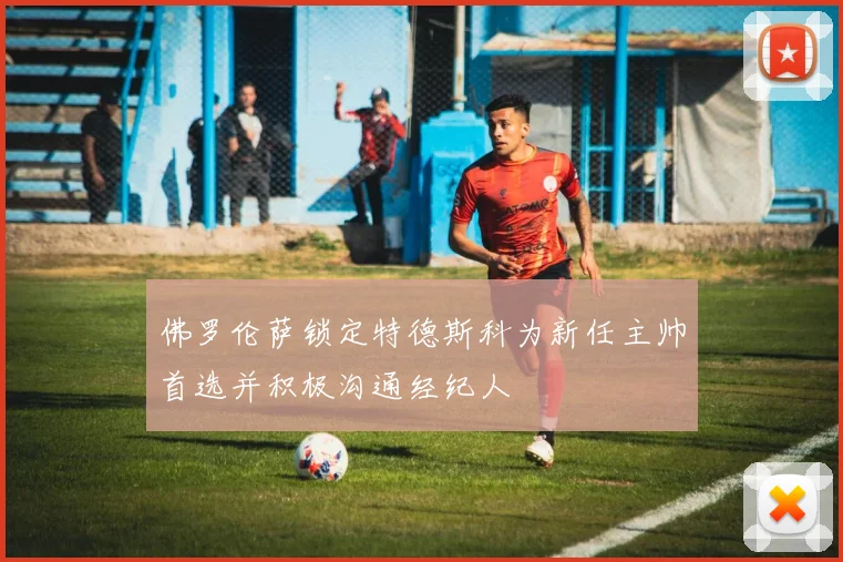 佛罗伦萨锁定特德斯科为新任主帅首选并积极沟通经纪人