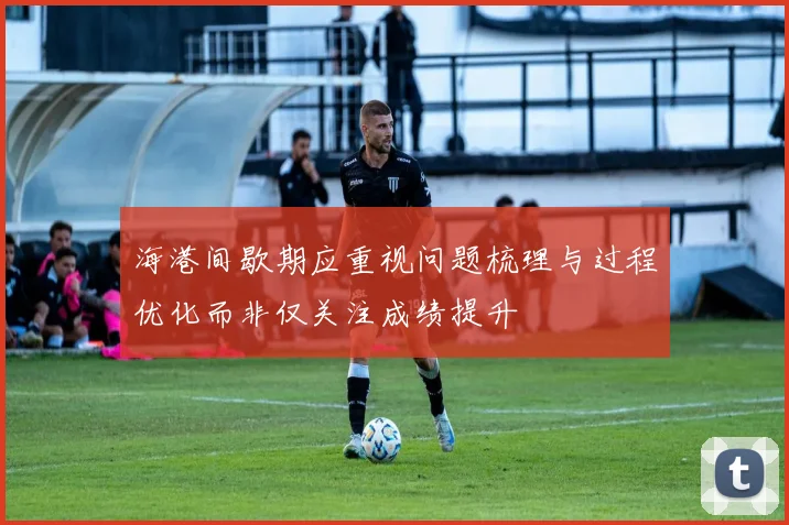 海港间歇期应重视问题梳理与过程优化而非仅关注成绩提升